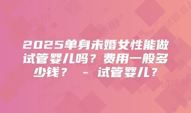 2025单身未婚女性能做试管婴儿吗?费用一般多少钱? - 试管婴儿?
