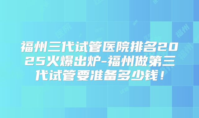福州三代试管医院排名2025火爆出炉-福州做第三代试管要准备多少钱!