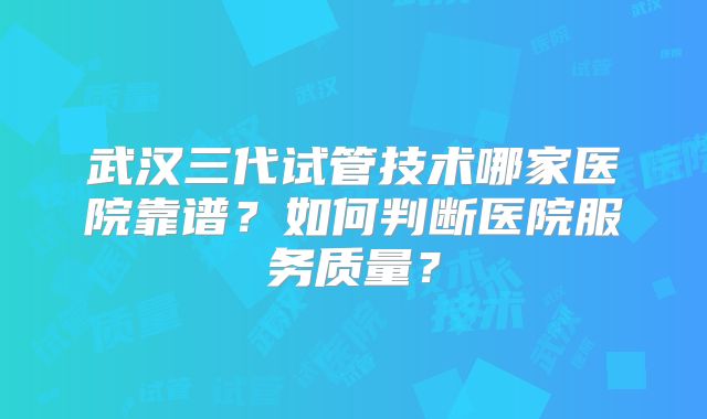 武汉三代试管技术哪家医院靠谱？如何判断医院服务质量？