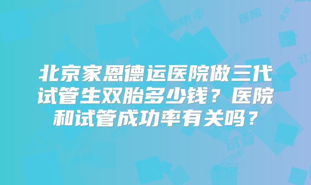 北京家恩德运医院做三代试管生双胎多少钱？医院和试管成功率有关吗？