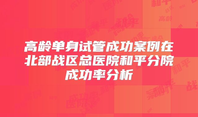 高龄单身试管成功案例在北部战区总医院和平分院成功率分析