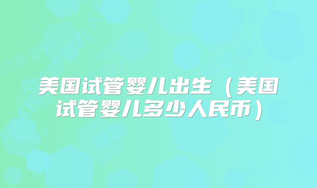 美国试管婴儿出生(美国试管婴儿多少人民币)