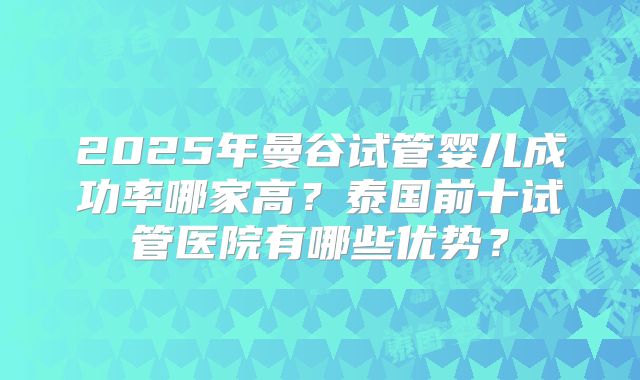 2025年曼谷试管婴儿成功率哪家高?泰国前十试管医院有哪些优势?