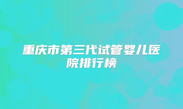 重庆市第三代试管婴儿医院排行榜