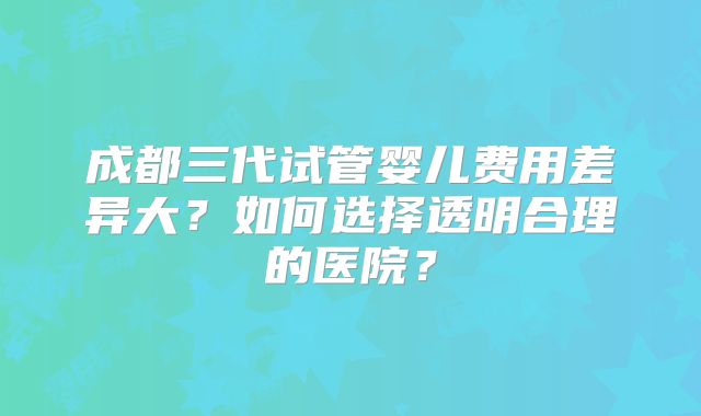 成都三代试管婴儿费用差异大?如何选择透明合理的医院?