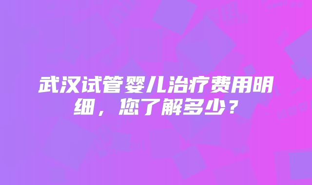 武汉试管婴儿治疗费用明细,您了解多少?