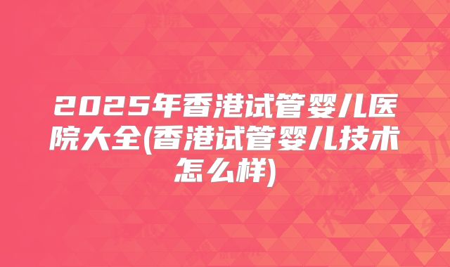2025年香港试管婴儿医院大全(香港试管婴儿技术怎么样)