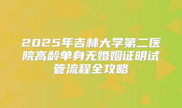 2025年吉林大学第二医院高龄单身无婚姻证明试管流程全攻略