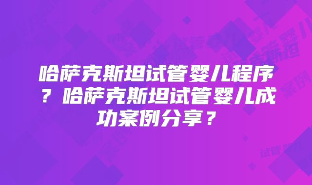 哈萨克斯坦试管婴儿程序?哈萨克斯坦试管婴儿成功案例分享?