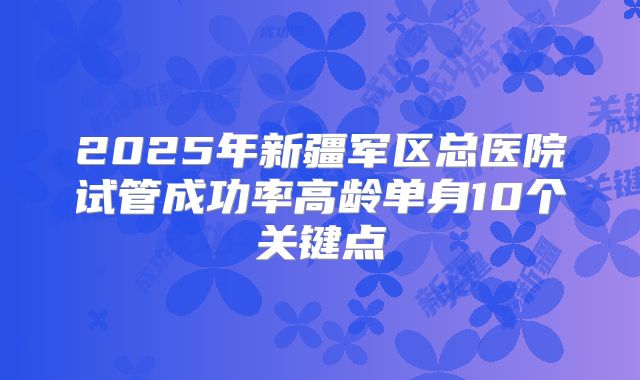 2025年新疆军区总医院试管成功率高龄单身10个关键点