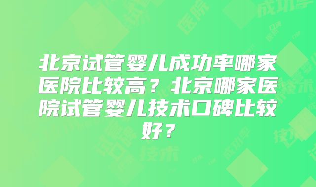 北京试管婴儿成功率哪家医院比较高?北京哪家医院试管婴儿技术口碑比较好?