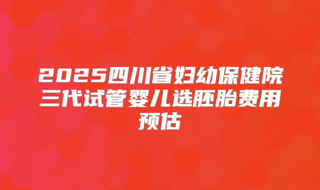 2025四川省妇幼保健院三代试管婴儿选胚胎费用预估