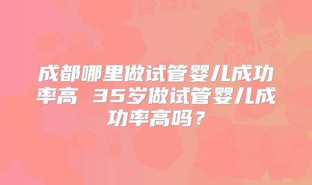 成都哪里做试管婴儿成功率高 35岁做试管婴儿成功率高吗?