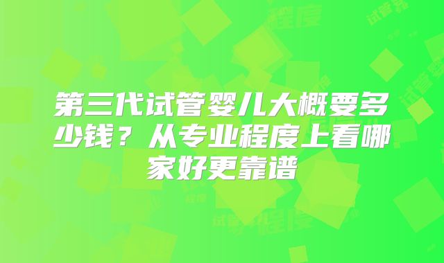 第三代试管婴儿大概要多少钱?从专业程度上看哪家好更靠谱