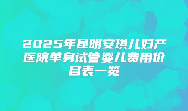 2025年昆明安琪儿妇产医院单身试管婴儿费用价目表一览