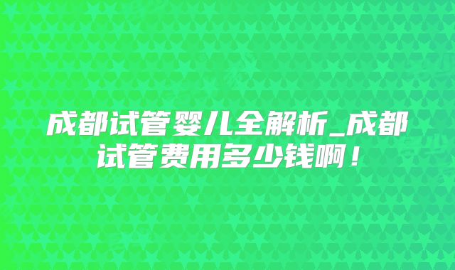 成都试管婴儿全解析_成都试管费用多少钱啊！
