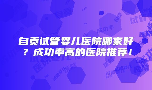 自贡试管婴儿医院哪家好？成功率高的医院推荐！