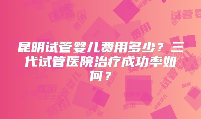 昆明试管婴儿费用多少?三代试管医院治疗成功率如何?