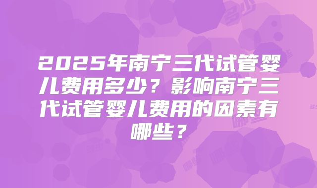 2025年南宁三代试管婴儿费用多少？影响南宁三代试管婴儿费用的因素有哪些？