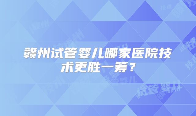 赣州试管婴儿哪家医院技术更胜一筹?