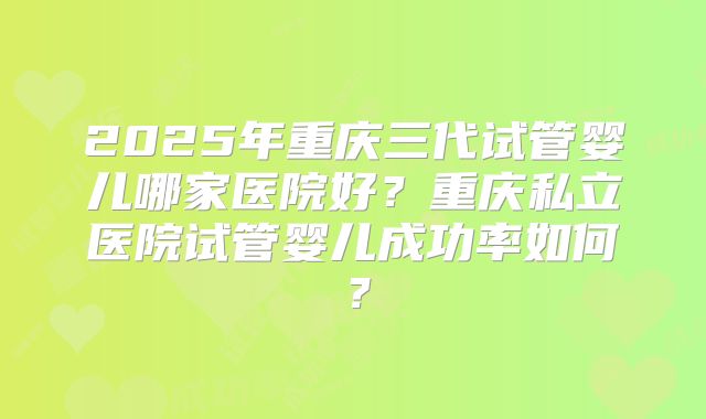 2025年重庆三代试管婴儿哪家医院好?重庆私立医院试管婴儿成功率如何?