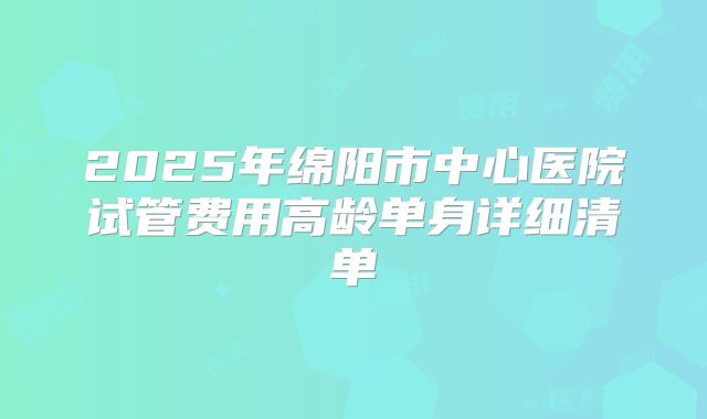 2025年绵阳市中心医院试管费用高龄单身详细清单