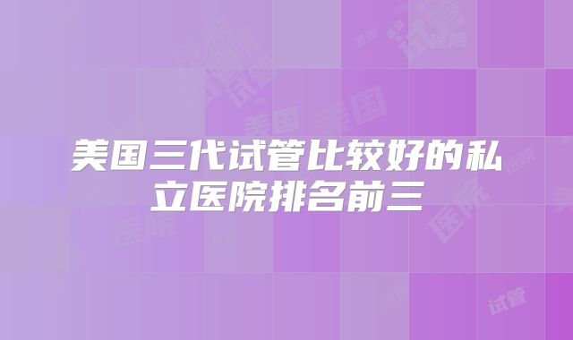 美国三代试管比较好的私立医院排名前三