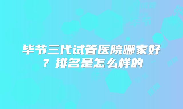 毕节三代试管医院哪家好?排名是怎么样的
