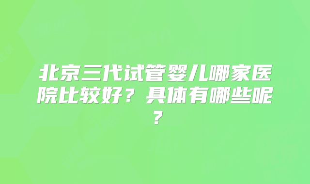 北京三代试管婴儿哪家医院比较好?具体有哪些呢?