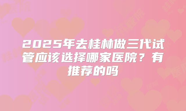 2025年去桂林做三代试管应该选择哪家医院?有推荐的吗