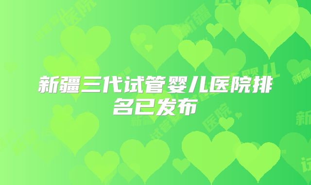 新疆三代试管婴儿医院排名已发布