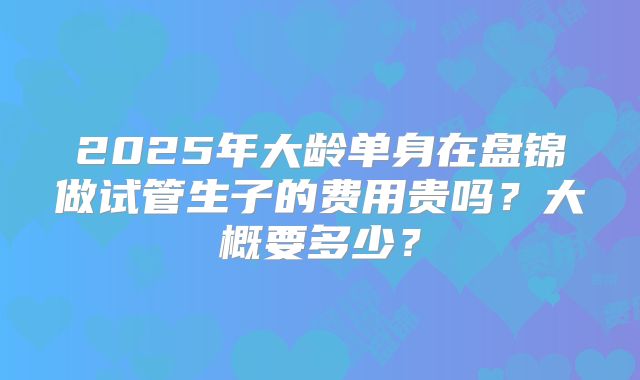 2025年大龄单身在盘锦做试管生子的费用贵吗？大概要多少？
