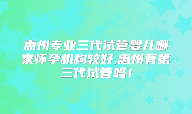 惠州专业三代试管婴儿哪家怀孕机构较好,惠州有第三代试管吗！