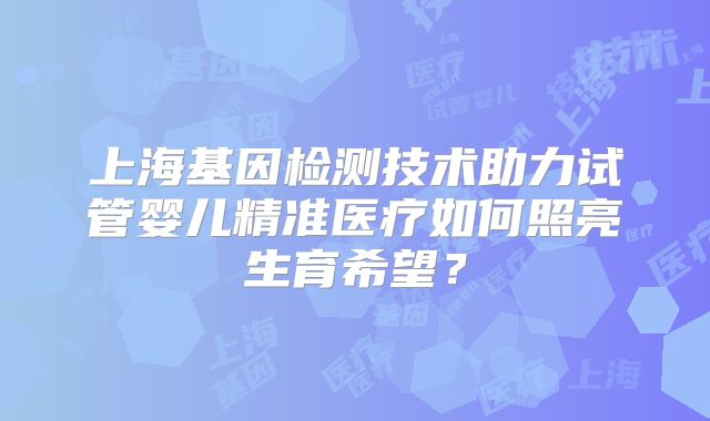 上海基因检测技术助力试管婴儿精准医疗如何照亮生育希望？