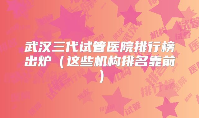 武汉三代试管医院排行榜出炉(这些机构排名靠前)
