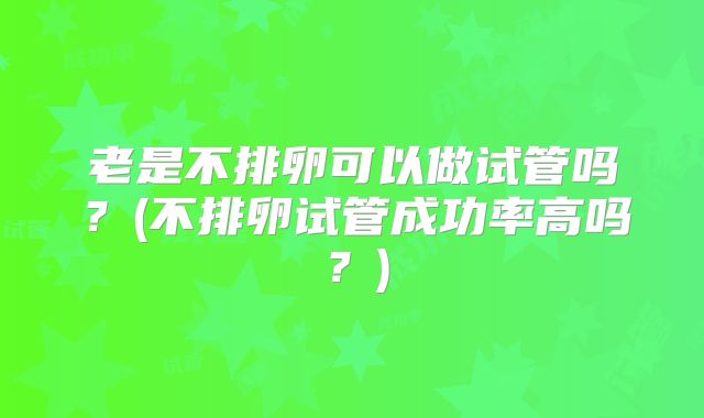 老是不排卵可以做试管吗？(不排卵试管成功率高吗？)