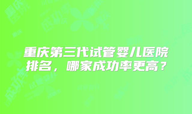 重庆第三代试管婴儿医院排名,哪家成功率更高?
