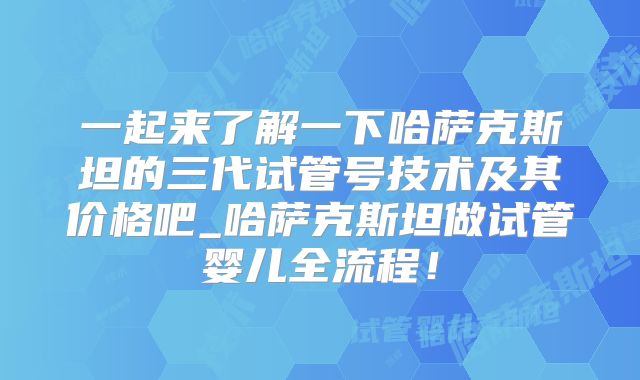 一起来了解一下哈萨克斯坦的三代试管号技术及其价格吧_哈萨克斯坦做试管婴儿全流程！