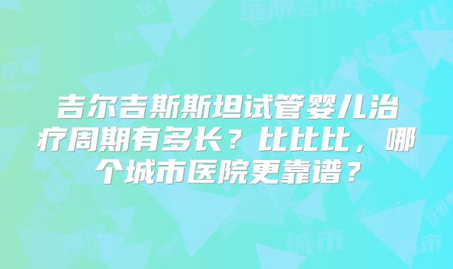 吉尔吉斯斯坦试管婴儿治疗周期有多长？比比比，哪个城市医院更靠谱？