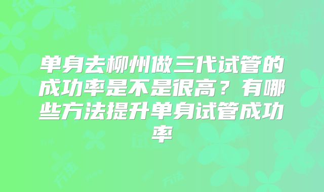 单身去柳州做三代试管的成功率是不是很高？有哪些方法提升单身试管成功率