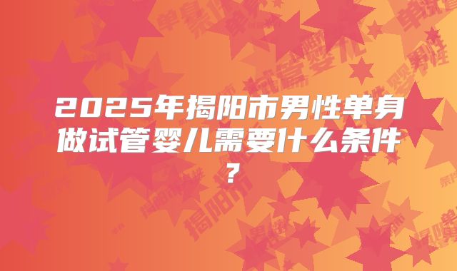 2025年揭阳市男性单身做试管婴儿需要什么条件？
