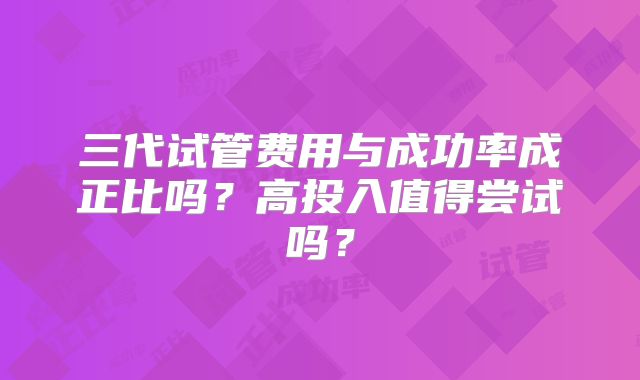三代试管费用与成功率成正比吗?高投入值得尝试吗?