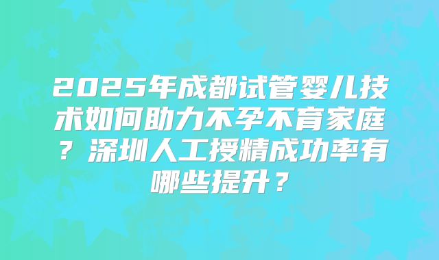 2025年成都试管婴儿技术如何助力不孕不育家庭?深圳人工授精成功率有哪些提升?