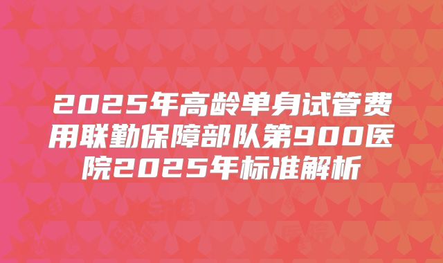 2025年高龄单身试管费用联勤保障部队第900医院2025年标准解析