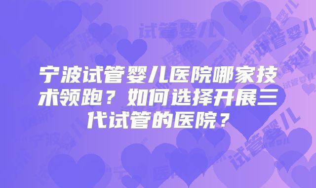 宁波试管婴儿医院哪家技术领跑?如何选择开展三代试管的医院?