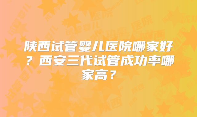 陕西试管婴儿医院哪家好？西安三代试管成功率哪家高？