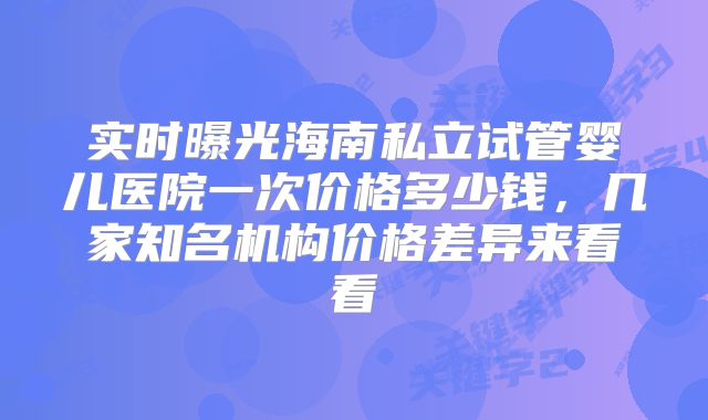 实时曝光海南私立试管婴儿医院一次价格多少钱，几家知名机构价格差异来看看