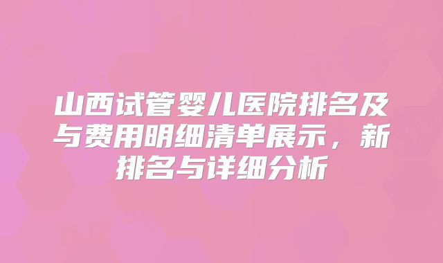 山西试管婴儿医院排名及与费用明细清单展示,新排名与详细分析