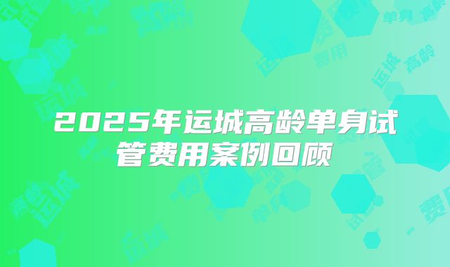 2025年运城高龄单身试管费用案例回顾