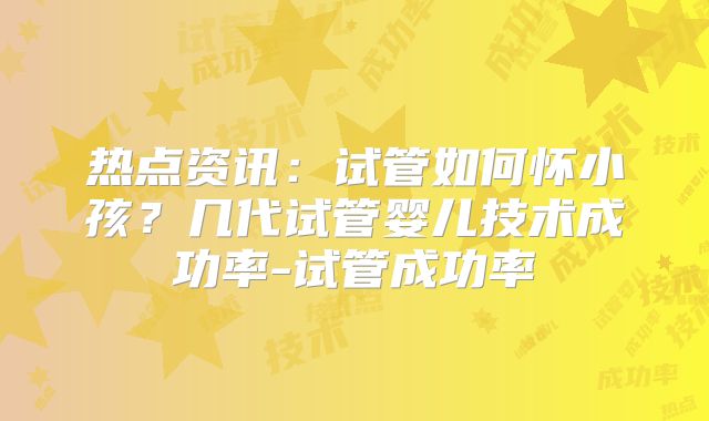 热点资讯：试管如何怀小孩？几代试管婴儿技术成功率-试管成功率
